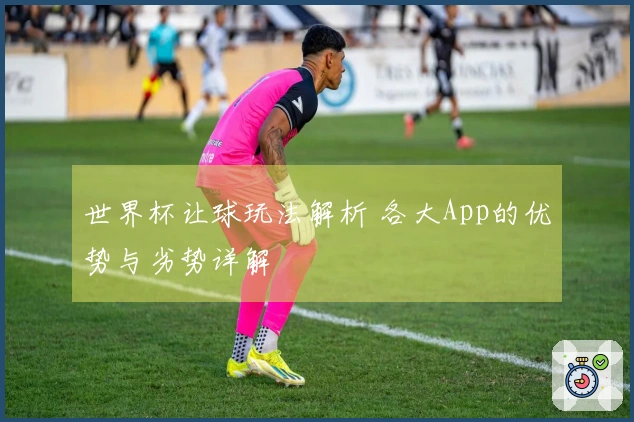 世界杯让球玩法解析 各大App的优势与劣势详解